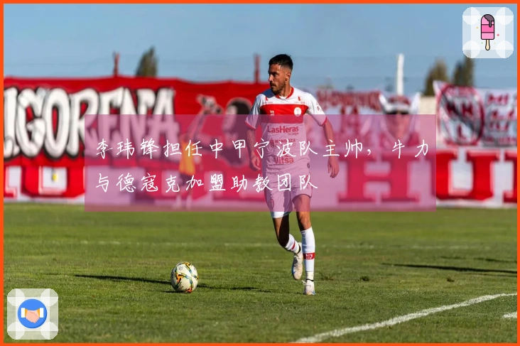 李玮锋担任中甲宁波队主帅，牛力与德寇克加盟助教团队