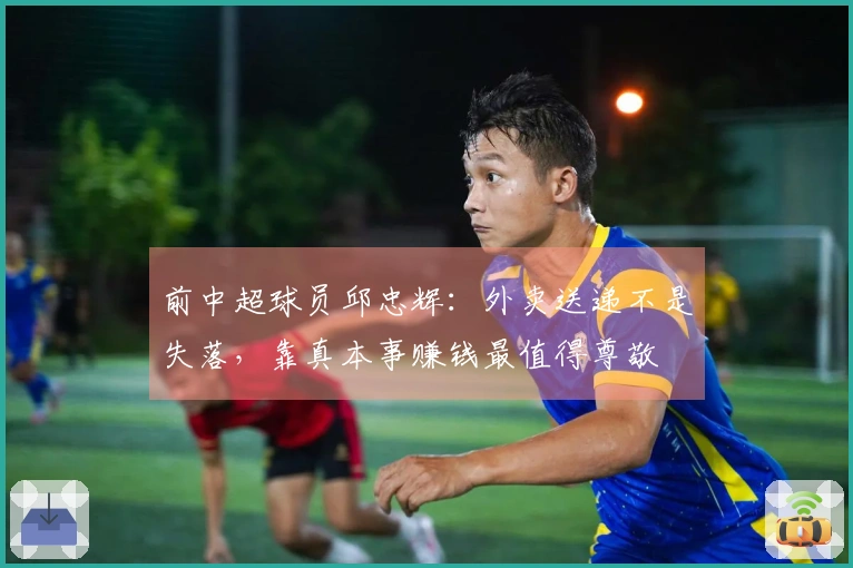 前中超球员邱忠辉：外卖送递不是失落，靠真本事赚钱最值得尊敬