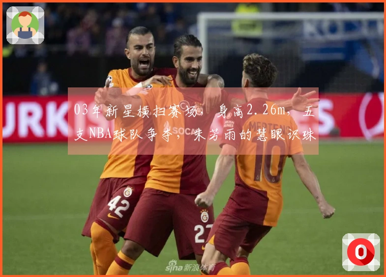 03年新星横扫赛场，身高2.26m，五支NBA球队争夺，朱芳雨的慧眼识珠