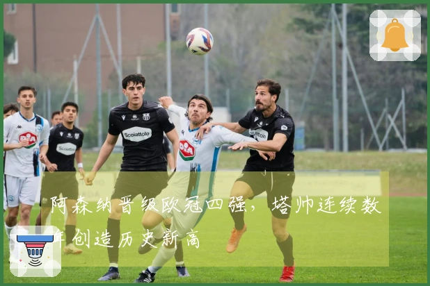 阿森纳晋级欧冠四强，塔帅连续数年创造历史新高