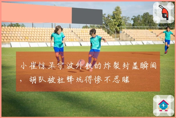 小崔惊呆宁波外教的炸裂封盖瞬间，胡队被杜锋坑得惨不忍睹