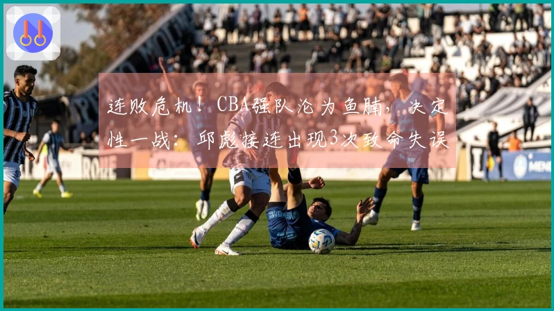 连败危机！CBA强队沦为鱼腩，决定性一战：邱彪接连出现3次致命失误