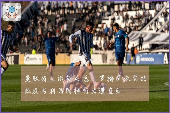 曼联将上诉英足总：罗梅罗未罚的扯发与利马同样行为遭直红