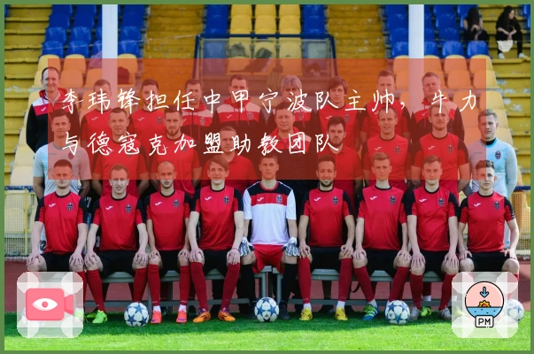 李玮锋担任中甲宁波队主帅，牛力与德寇克加盟助教团队