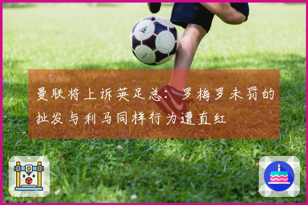曼联将上诉英足总：罗梅罗未罚的扯发与利马同样行为遭直红