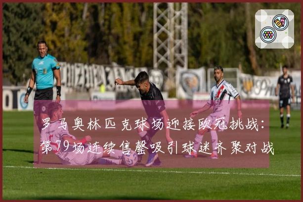 罗马奥林匹克球场迎接欧冠挑战：第79场连续售罄吸引球迷齐聚对战亚特兰大