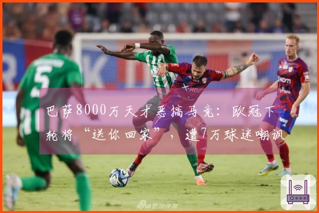 巴萨8000万天才恶搞马竞：欧冠下轮将“送你回家”，遭7万球迷嘲讽