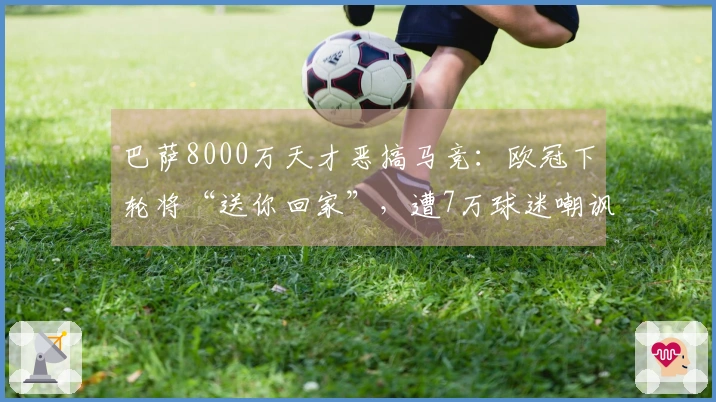 巴萨8000万天才恶搞马竞：欧冠下轮将“送你回家”，遭7万球迷嘲讽
