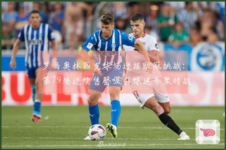 罗马奥林匹克球场迎接欧冠挑战：第79场连续售罄吸引球迷齐聚对战亚特兰大