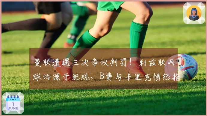曼联遭遇三次争议判罚！利兹联两球均源于犯规，B费与卡里克愤怒指责