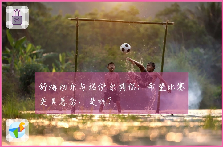 舒梅切尔与诺伊尔调侃：希望比赛更具悬念，是吗？