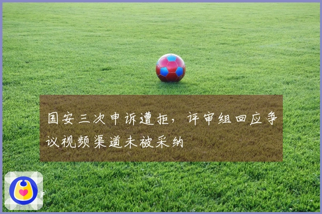 国安三次申诉遭拒,评审组回应争议视频渠道未被采纳